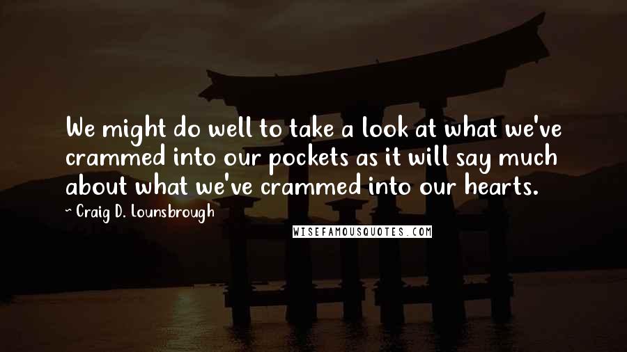 Craig D. Lounsbrough Quotes: We might do well to take a look at what we've crammed into our pockets as it will say much about what we've crammed into our hearts.