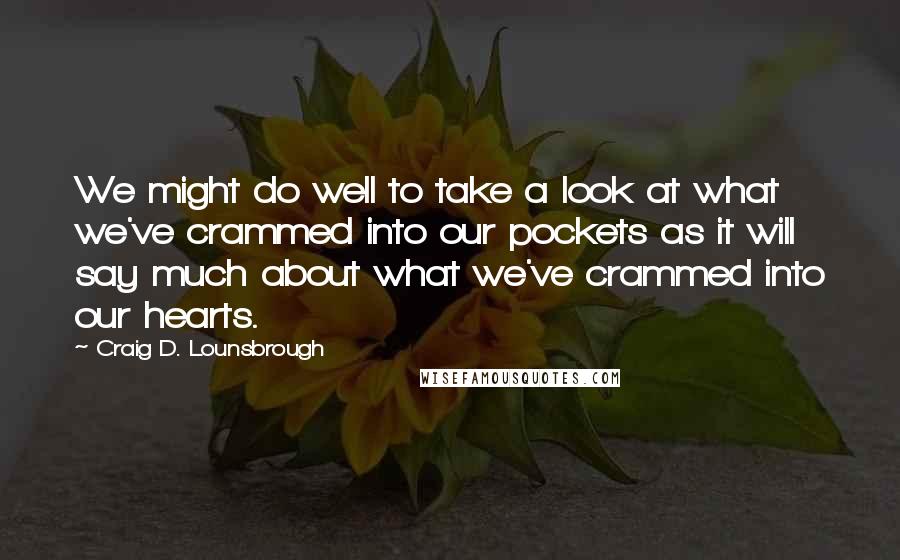 Craig D. Lounsbrough Quotes: We might do well to take a look at what we've crammed into our pockets as it will say much about what we've crammed into our hearts.