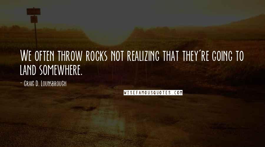 Craig D. Lounsbrough Quotes: We often throw rocks not realizing that they're going to land somewhere.