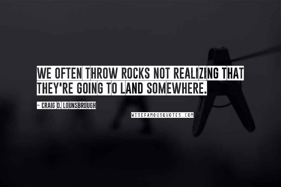 Craig D. Lounsbrough Quotes: We often throw rocks not realizing that they're going to land somewhere.