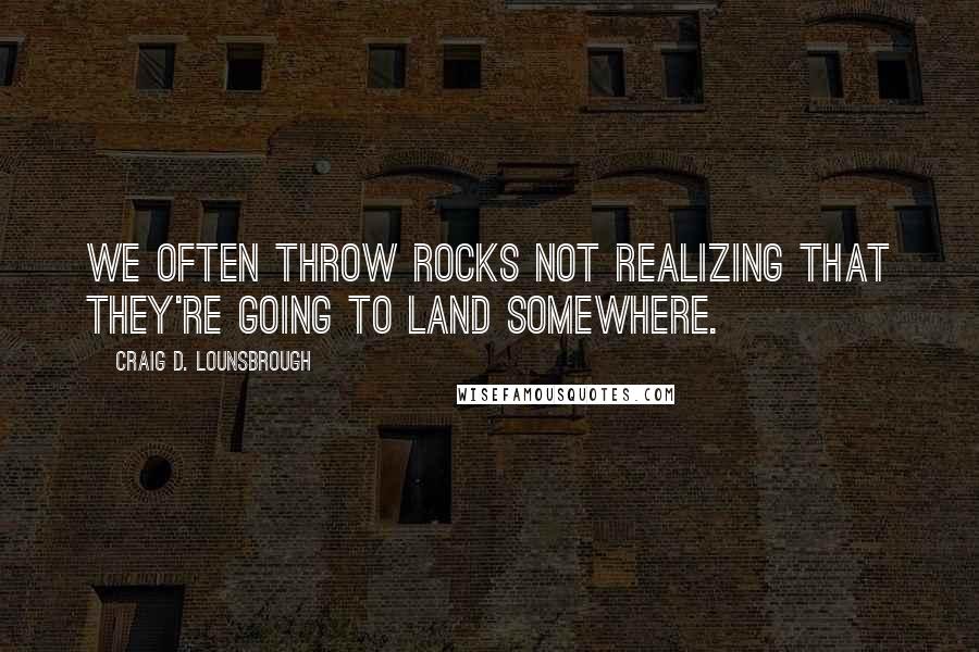 Craig D. Lounsbrough Quotes: We often throw rocks not realizing that they're going to land somewhere.