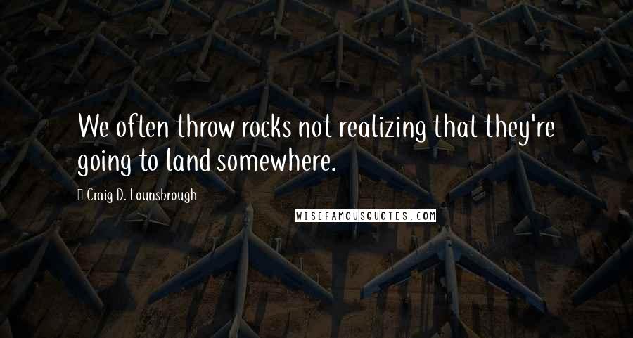 Craig D. Lounsbrough Quotes: We often throw rocks not realizing that they're going to land somewhere.