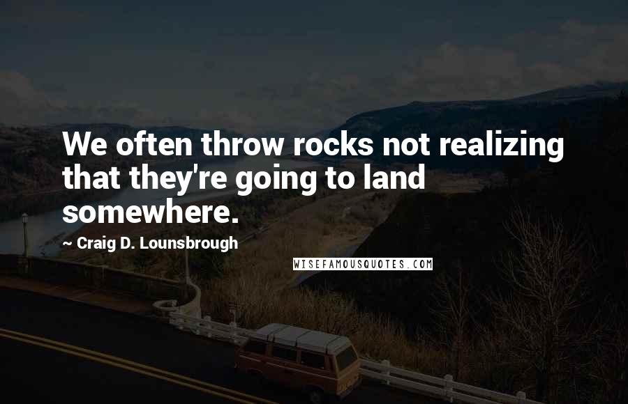 Craig D. Lounsbrough Quotes: We often throw rocks not realizing that they're going to land somewhere.