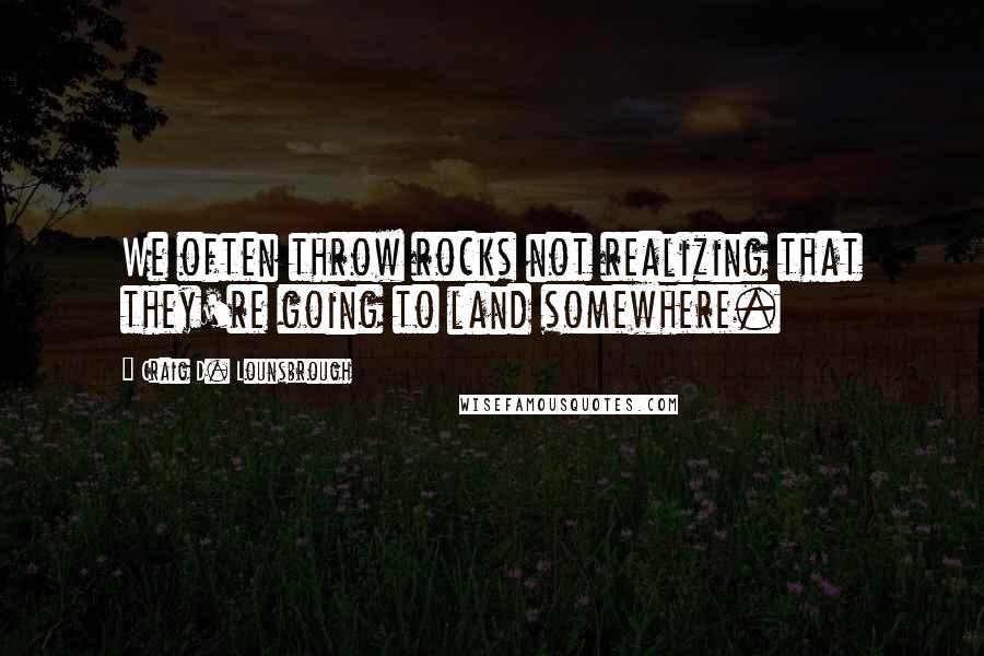 Craig D. Lounsbrough Quotes: We often throw rocks not realizing that they're going to land somewhere.