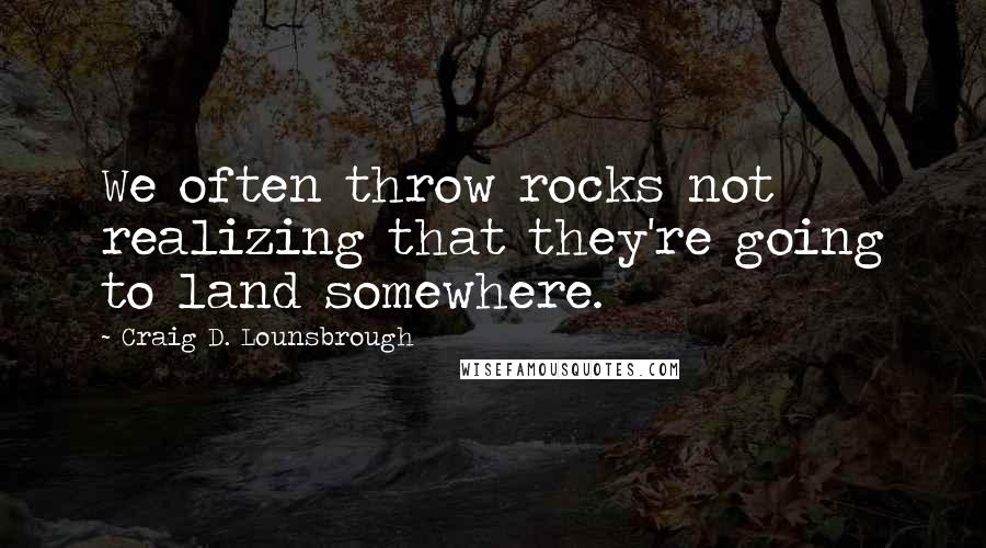 Craig D. Lounsbrough Quotes: We often throw rocks not realizing that they're going to land somewhere.