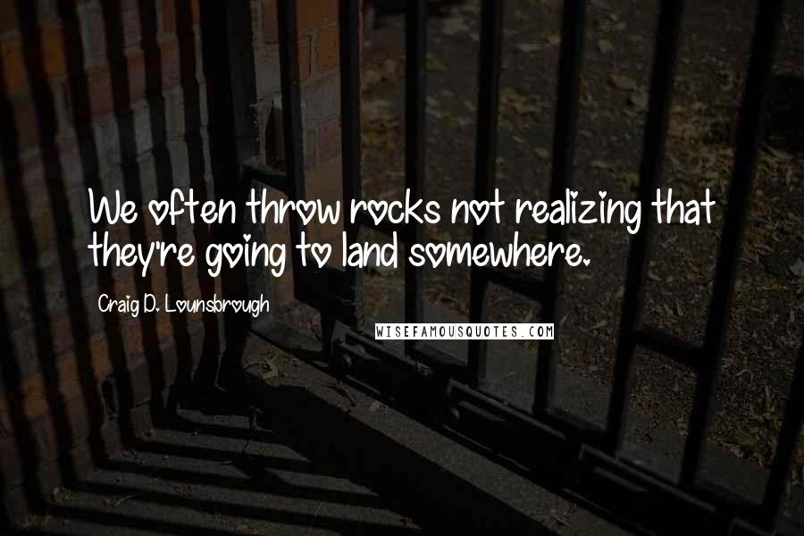 Craig D. Lounsbrough Quotes: We often throw rocks not realizing that they're going to land somewhere.