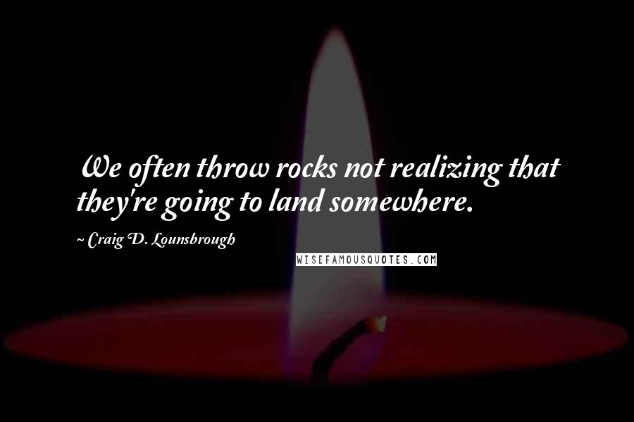 Craig D. Lounsbrough Quotes: We often throw rocks not realizing that they're going to land somewhere.