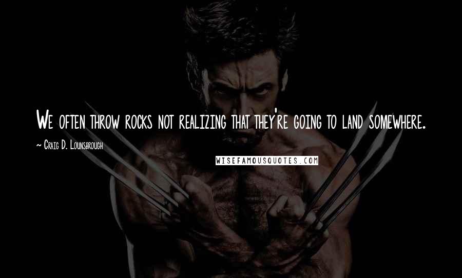 Craig D. Lounsbrough Quotes: We often throw rocks not realizing that they're going to land somewhere.