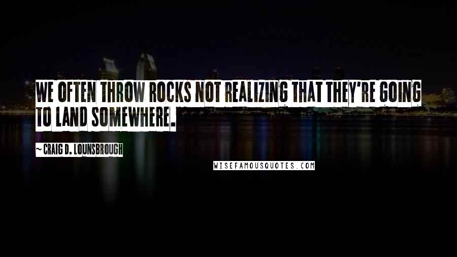 Craig D. Lounsbrough Quotes: We often throw rocks not realizing that they're going to land somewhere.