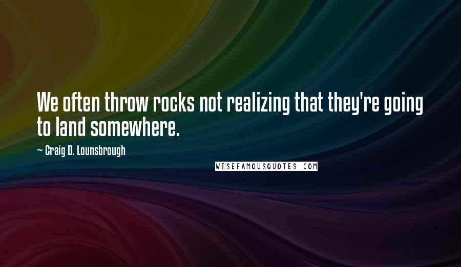 Craig D. Lounsbrough Quotes: We often throw rocks not realizing that they're going to land somewhere.