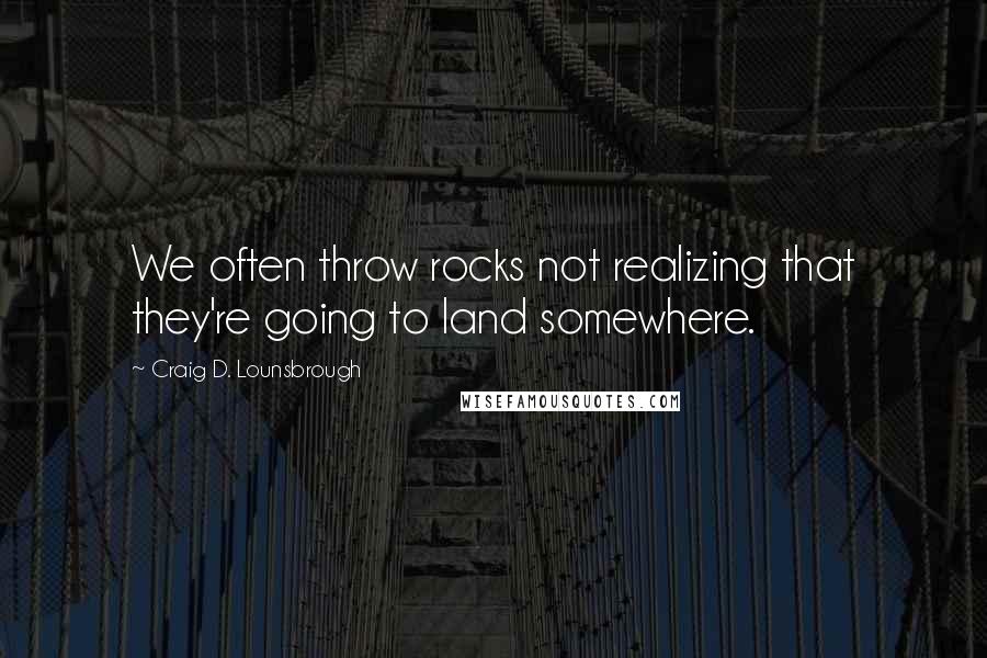 Craig D. Lounsbrough Quotes: We often throw rocks not realizing that they're going to land somewhere.