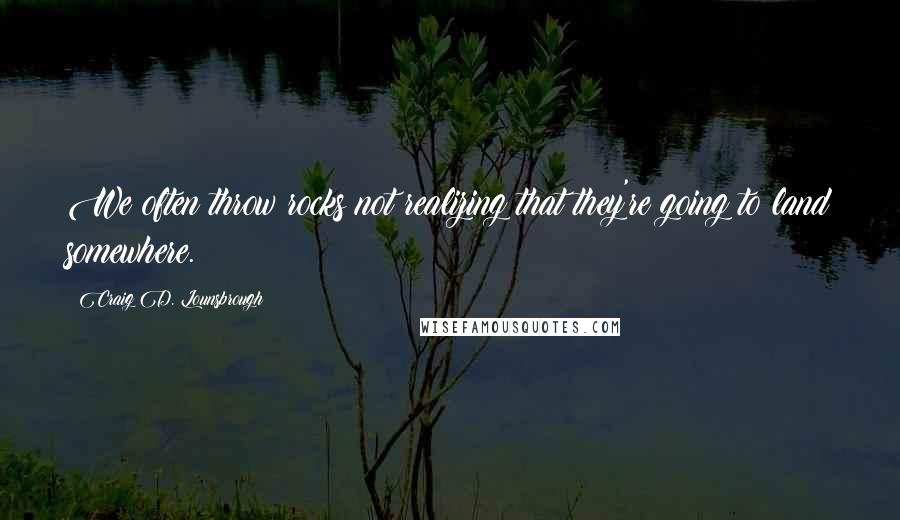 Craig D. Lounsbrough Quotes: We often throw rocks not realizing that they're going to land somewhere.