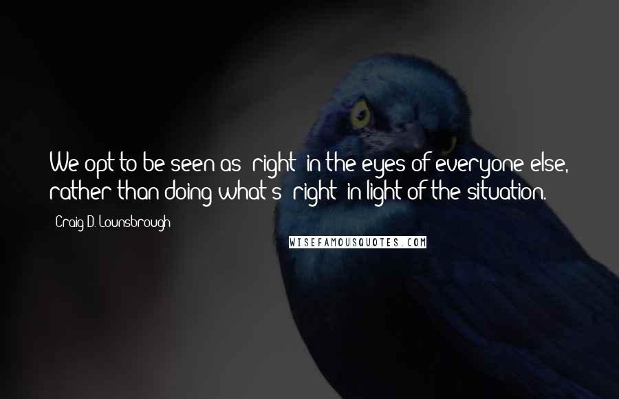 Craig D. Lounsbrough Quotes: We opt to be seen as 'right' in the eyes of everyone else, rather than doing what's 'right' in light of the situation.