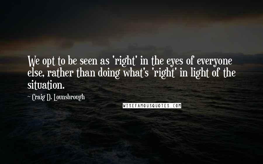 Craig D. Lounsbrough Quotes: We opt to be seen as 'right' in the eyes of everyone else, rather than doing what's 'right' in light of the situation.