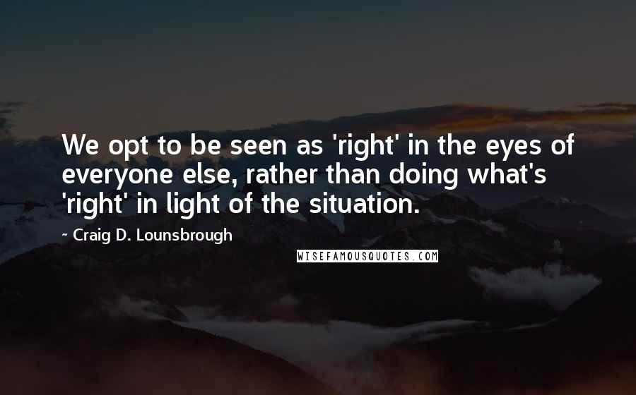 Craig D. Lounsbrough Quotes: We opt to be seen as 'right' in the eyes of everyone else, rather than doing what's 'right' in light of the situation.