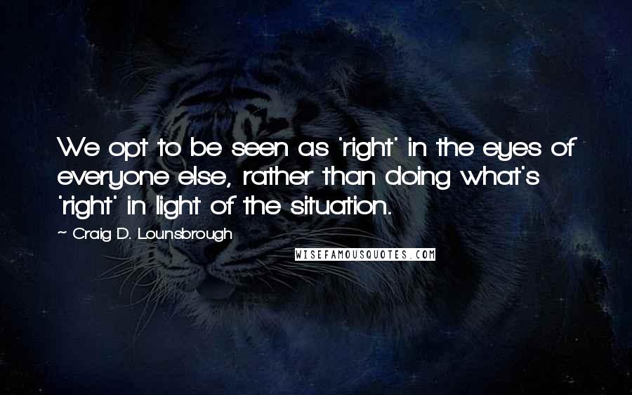 Craig D. Lounsbrough Quotes: We opt to be seen as 'right' in the eyes of everyone else, rather than doing what's 'right' in light of the situation.