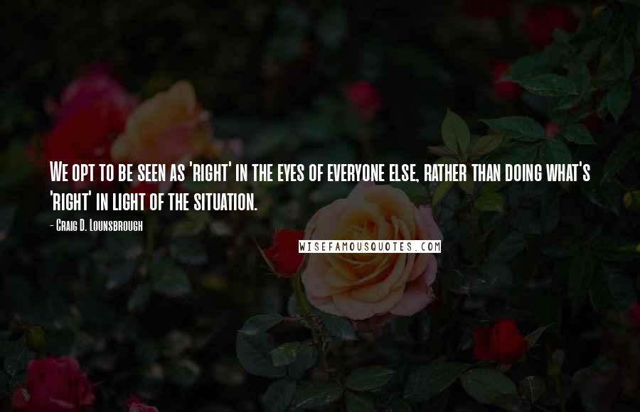 Craig D. Lounsbrough Quotes: We opt to be seen as 'right' in the eyes of everyone else, rather than doing what's 'right' in light of the situation.