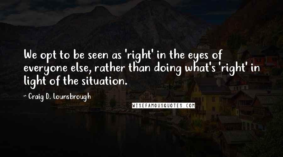 Craig D. Lounsbrough Quotes: We opt to be seen as 'right' in the eyes of everyone else, rather than doing what's 'right' in light of the situation.