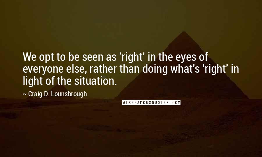 Craig D. Lounsbrough Quotes: We opt to be seen as 'right' in the eyes of everyone else, rather than doing what's 'right' in light of the situation.