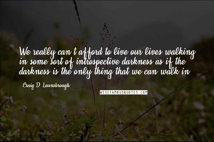 Craig D. Lounsbrough Quotes: We really can't afford to live our lives walking in some sort of introspective darkness as if the darkness is the only thing that we can walk in.