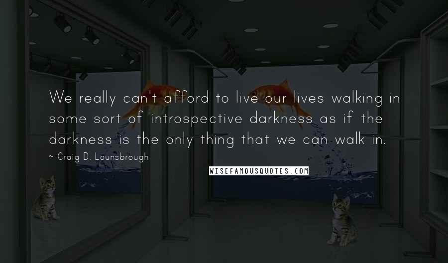 Craig D. Lounsbrough Quotes: We really can't afford to live our lives walking in some sort of introspective darkness as if the darkness is the only thing that we can walk in.