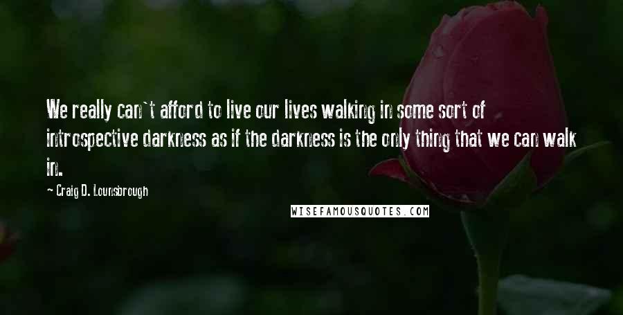 Craig D. Lounsbrough Quotes: We really can't afford to live our lives walking in some sort of introspective darkness as if the darkness is the only thing that we can walk in.