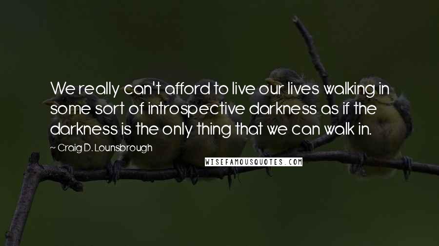 Craig D. Lounsbrough Quotes: We really can't afford to live our lives walking in some sort of introspective darkness as if the darkness is the only thing that we can walk in.