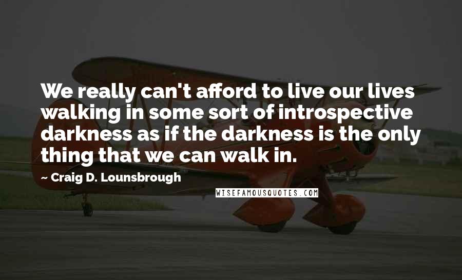 Craig D. Lounsbrough Quotes: We really can't afford to live our lives walking in some sort of introspective darkness as if the darkness is the only thing that we can walk in.
