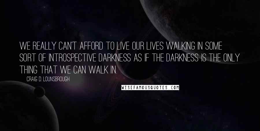 Craig D. Lounsbrough Quotes: We really can't afford to live our lives walking in some sort of introspective darkness as if the darkness is the only thing that we can walk in.