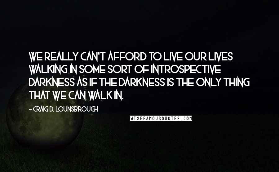 Craig D. Lounsbrough Quotes: We really can't afford to live our lives walking in some sort of introspective darkness as if the darkness is the only thing that we can walk in.