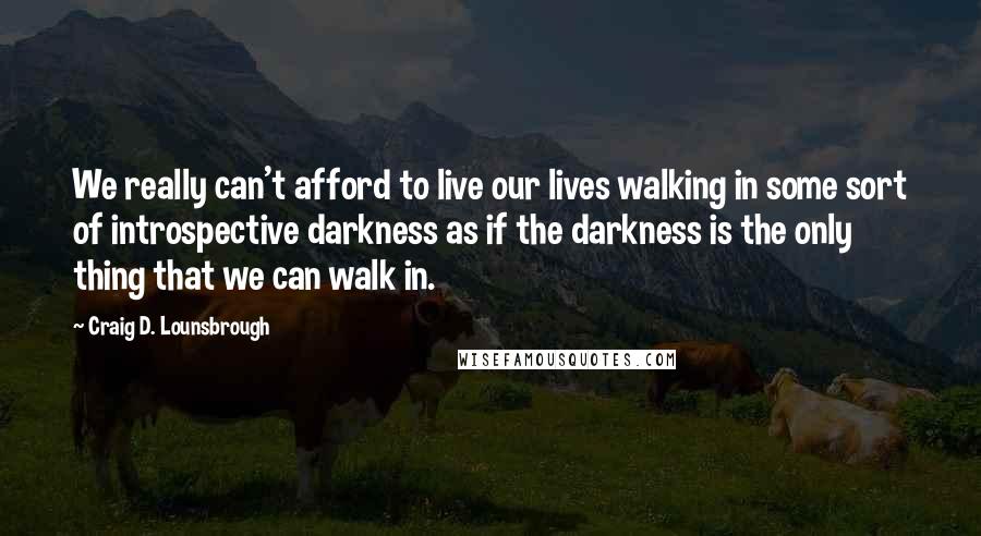 Craig D. Lounsbrough Quotes: We really can't afford to live our lives walking in some sort of introspective darkness as if the darkness is the only thing that we can walk in.