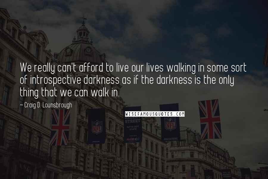 Craig D. Lounsbrough Quotes: We really can't afford to live our lives walking in some sort of introspective darkness as if the darkness is the only thing that we can walk in.