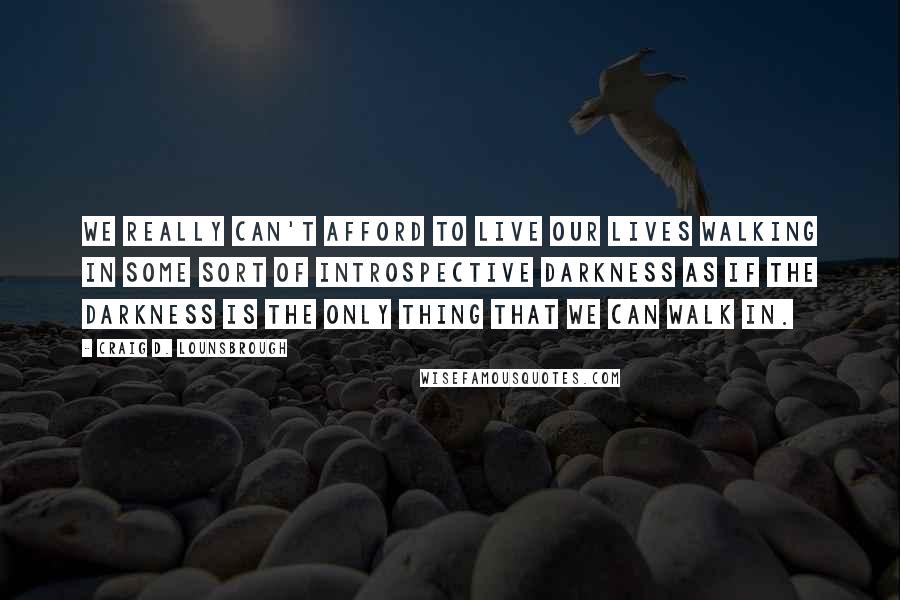 Craig D. Lounsbrough Quotes: We really can't afford to live our lives walking in some sort of introspective darkness as if the darkness is the only thing that we can walk in.