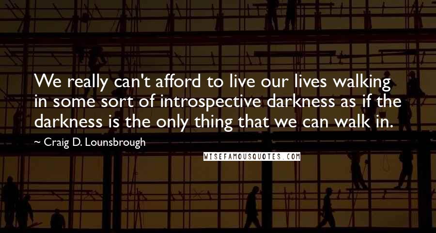 Craig D. Lounsbrough Quotes: We really can't afford to live our lives walking in some sort of introspective darkness as if the darkness is the only thing that we can walk in.