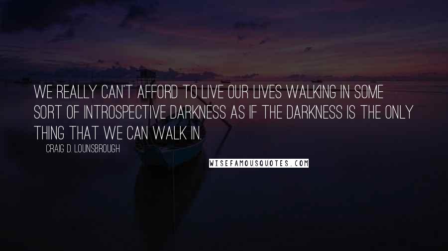 Craig D. Lounsbrough Quotes: We really can't afford to live our lives walking in some sort of introspective darkness as if the darkness is the only thing that we can walk in.