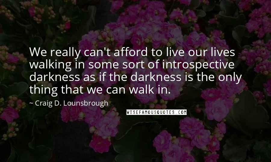 Craig D. Lounsbrough Quotes: We really can't afford to live our lives walking in some sort of introspective darkness as if the darkness is the only thing that we can walk in.