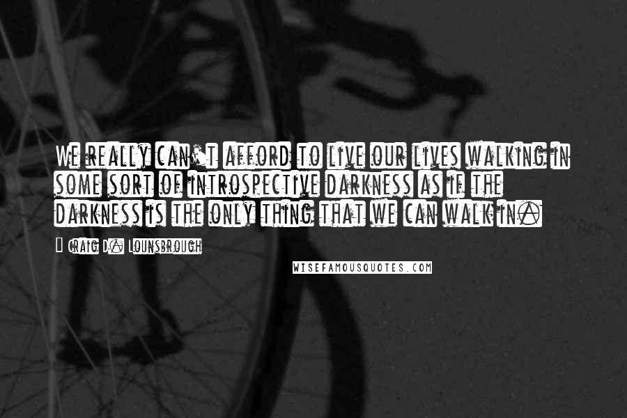 Craig D. Lounsbrough Quotes: We really can't afford to live our lives walking in some sort of introspective darkness as if the darkness is the only thing that we can walk in.