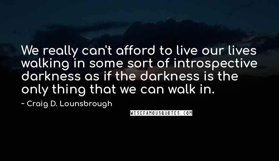 Craig D. Lounsbrough Quotes: We really can't afford to live our lives walking in some sort of introspective darkness as if the darkness is the only thing that we can walk in.