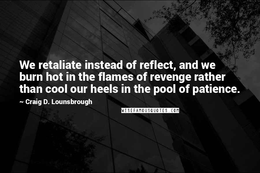 Craig D. Lounsbrough Quotes: We retaliate instead of reflect, and we burn hot in the flames of revenge rather than cool our heels in the pool of patience.