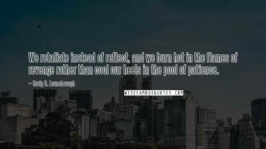 Craig D. Lounsbrough Quotes: We retaliate instead of reflect, and we burn hot in the flames of revenge rather than cool our heels in the pool of patience.