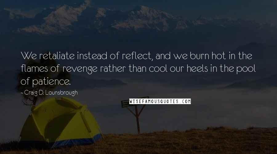 Craig D. Lounsbrough Quotes: We retaliate instead of reflect, and we burn hot in the flames of revenge rather than cool our heels in the pool of patience.