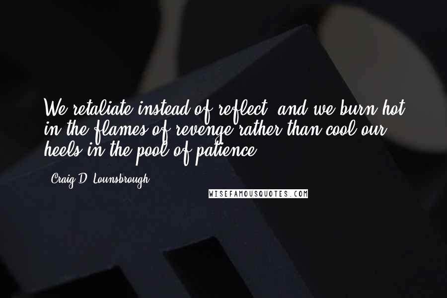 Craig D. Lounsbrough Quotes: We retaliate instead of reflect, and we burn hot in the flames of revenge rather than cool our heels in the pool of patience.