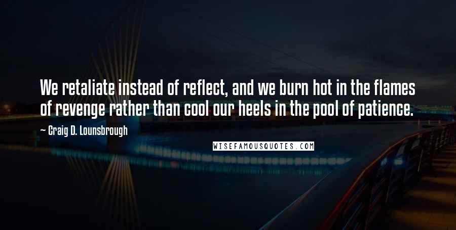 Craig D. Lounsbrough Quotes: We retaliate instead of reflect, and we burn hot in the flames of revenge rather than cool our heels in the pool of patience.