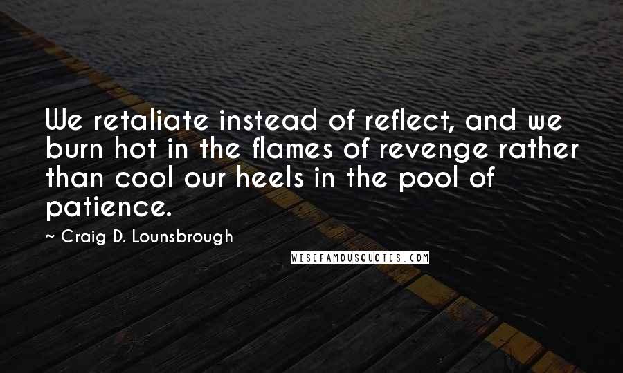 Craig D. Lounsbrough Quotes: We retaliate instead of reflect, and we burn hot in the flames of revenge rather than cool our heels in the pool of patience.