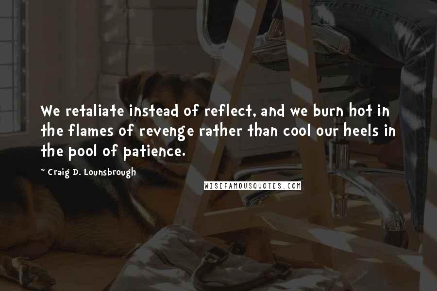 Craig D. Lounsbrough Quotes: We retaliate instead of reflect, and we burn hot in the flames of revenge rather than cool our heels in the pool of patience.