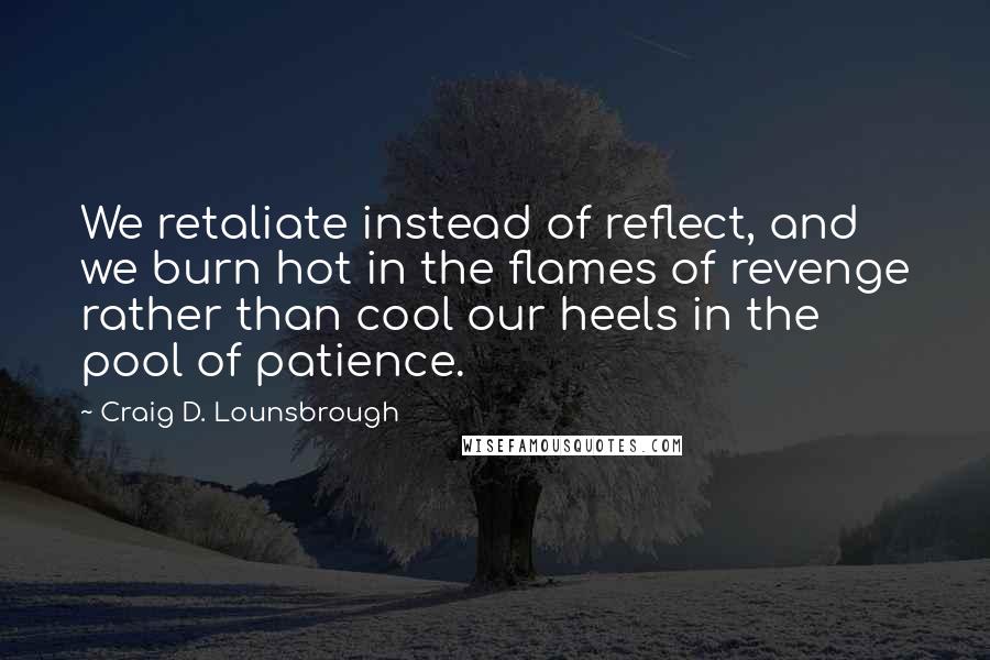 Craig D. Lounsbrough Quotes: We retaliate instead of reflect, and we burn hot in the flames of revenge rather than cool our heels in the pool of patience.