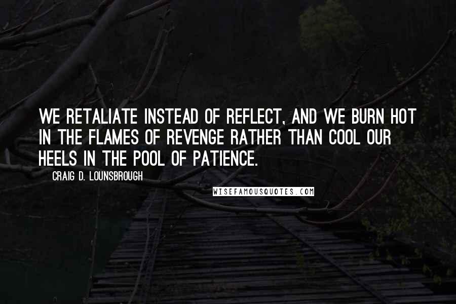 Craig D. Lounsbrough Quotes: We retaliate instead of reflect, and we burn hot in the flames of revenge rather than cool our heels in the pool of patience.