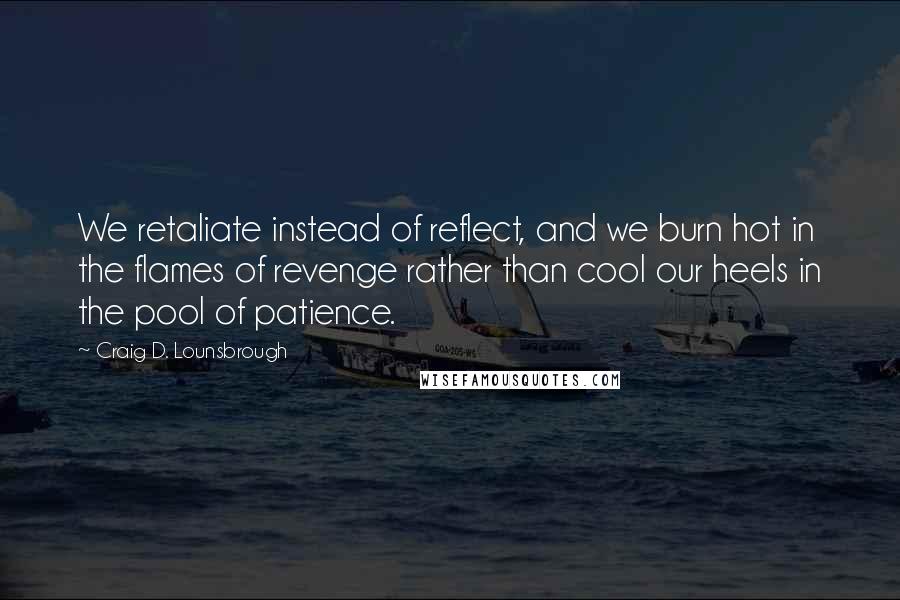 Craig D. Lounsbrough Quotes: We retaliate instead of reflect, and we burn hot in the flames of revenge rather than cool our heels in the pool of patience.