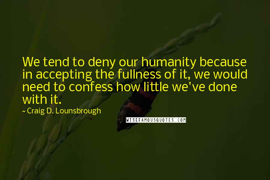 Craig D. Lounsbrough Quotes: We tend to deny our humanity because in accepting the fullness of it, we would need to confess how little we've done with it.