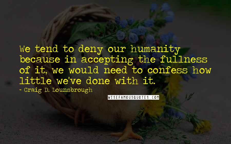 Craig D. Lounsbrough Quotes: We tend to deny our humanity because in accepting the fullness of it, we would need to confess how little we've done with it.